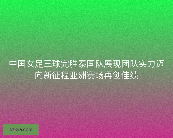 中国女足三球完胜泰国队展现团队实力迈向新征程亚洲赛场再创佳绩
