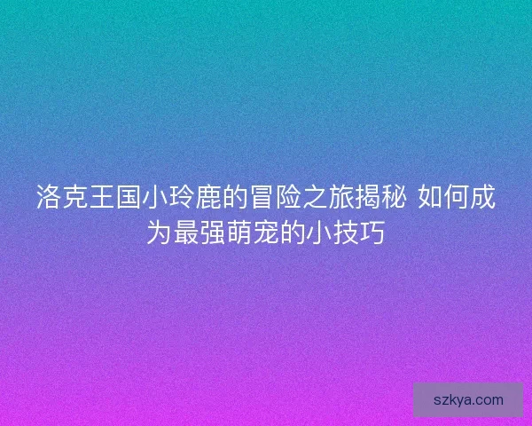 洛克王国小玲鹿的冒险之旅揭秘 如何成为最强萌宠的小技巧