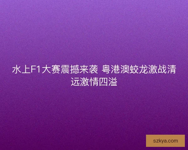 水上F1大赛震撼来袭 粤港澳蛟龙激战清远激情四溢