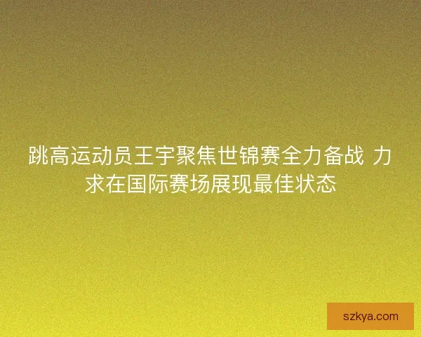 跳高运动员王宇聚焦世锦赛全力备战 力求在国际赛场展现最佳状态