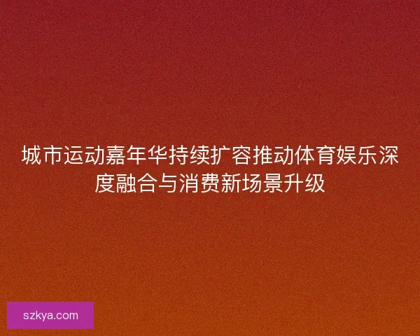 城市运动嘉年华持续扩容推动体育娱乐深度融合与消费新场景升级