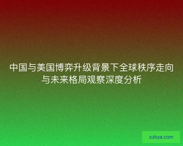 中国与美国博弈升级背景下全球秩序走向与未来格局观察深度分析