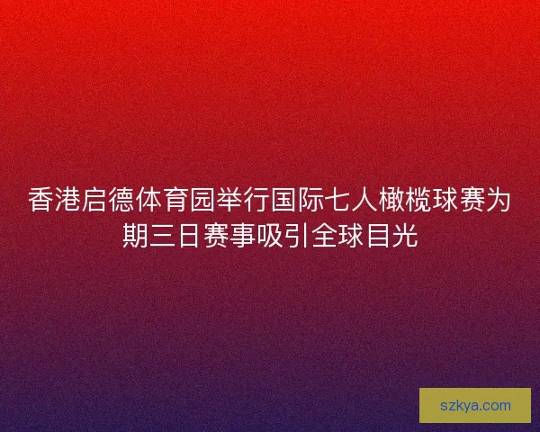 香港启德体育园举行国际七人橄榄球赛为期三日赛事吸引全球目光