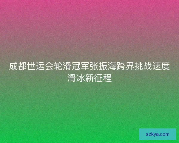 成都世运会轮滑冠军张振海跨界挑战速度滑冰新征程 成都世运会轮滑冠军张振海跨界挑战速度滑冰新征程