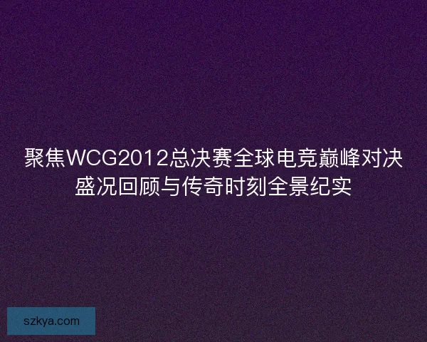 聚焦WCG2012总决赛全球电竞巅峰对决盛况回顾与传奇时刻全景纪实