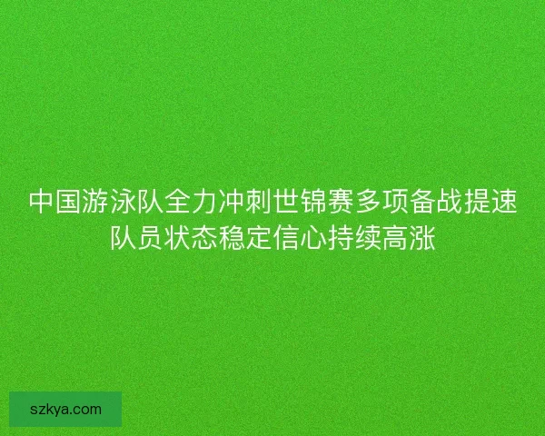 中国游泳队全力冲刺世锦赛多项备战提速队员状态稳定信心持续高涨