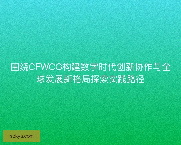 围绕CFWCG构建数字时代创新协作与全球发展新格局探索实践路径