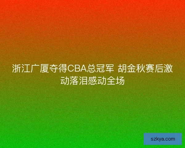 浙江广厦夺得CBA总冠军 胡金秋赛后激动落泪感动全场