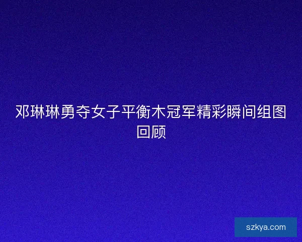 邓琳琳勇夺女子平衡木冠军精彩瞬间组图回顾