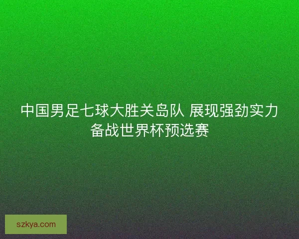 中国男足七球大胜关岛队 展现强劲实力备战世界杯预选赛