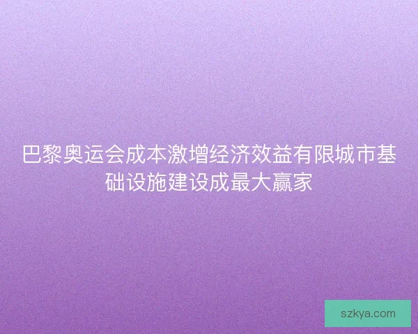 巴黎奥运会成本激增经济效益有限城市基础设施建设成最大赢家