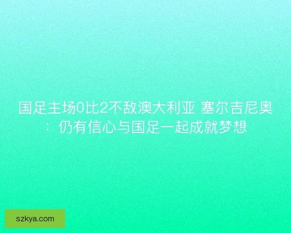 国足主场0比2不敌澳大利亚 塞尔吉尼奥：仍有信心与国足一起成就梦想