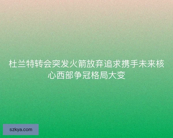 杜兰特转会突发火箭放弃追求携手未来核心西部争冠格局大变