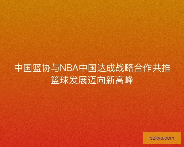 中国篮协与NBA中国达成战略合作共推篮球发展迈向新高峰