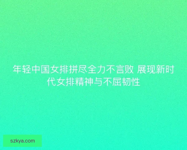 年轻中国女排拼尽全力不言败 展现新时代女排精神与不屈韧性 年轻中国女排拼尽全力不言败 展现新时代女排精神与不屈韧性