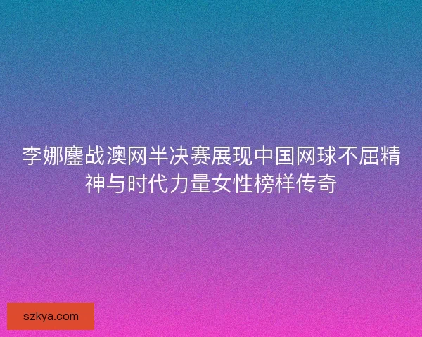 李娜鏖战澳网半决赛展现中国网球不屈精神与时代力量女性榜样传奇