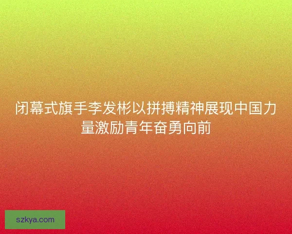 闭幕式旗手李发彬以拼搏精神展现中国力量激励青年奋勇向前