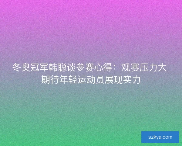 冬奥冠军韩聪谈参赛心得：观赛压力大 期待年轻运动员展现实力