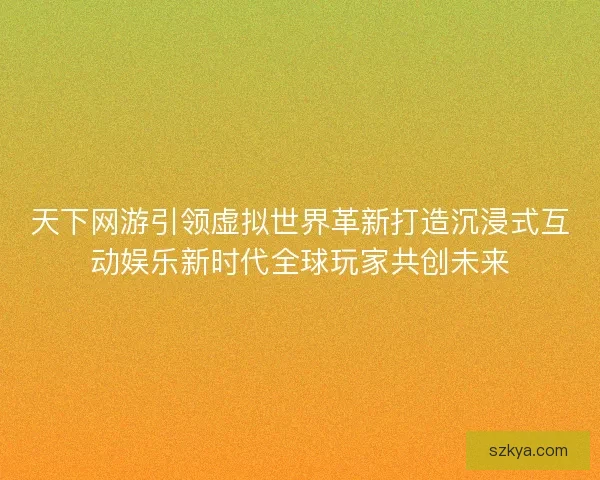 天下网游引领虚拟世界革新打造沉浸式互动娱乐新时代全球玩家共创未来
