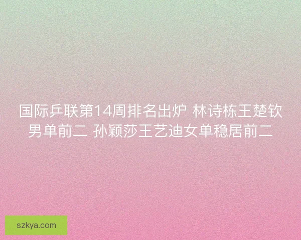 国际乒联第14周排名出炉 林诗栋王楚钦男单前二 孙颖莎王艺迪女单稳居前二