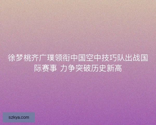 徐梦桃齐广璞领衔中国空中技巧队出战国际赛事 力争突破历史新高
